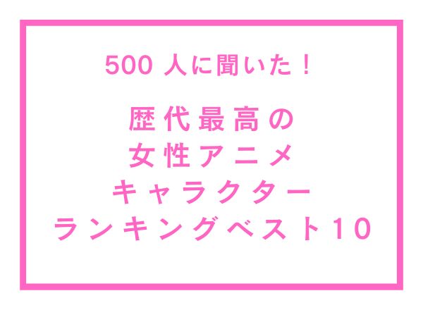 歴代最高の女性アニメキャラクターランキングベスト10！【500人へのアンケート調査】
